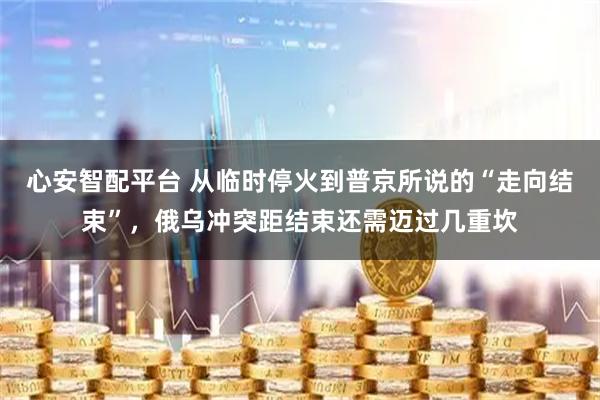 心安智配平台 从临时停火到普京所说的“走向结束”，俄乌冲突距结束还需迈过几重坎