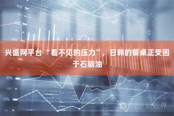 兴盛网平台 “看不见的压力”，日韩的餐桌正受困于石脑油