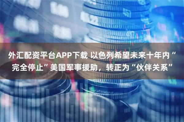 外汇配资平台APP下载 以色列希望未来十年内“完全停止”美国军事援助，转正为“伙伴关系”